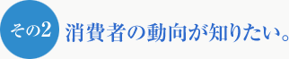 その2　消費者の動向が知りたい。