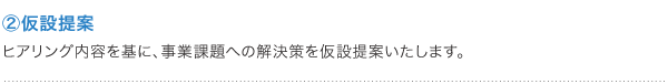 ②仮設提案 ヒアリング内容を基に、事業課題への解決策を仮設提案いたします。