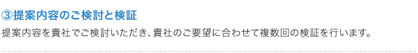 ③提案内容のご検討と検証 提案内容を貴社でご検討いただき、貴社のご要望に合わせて複数回の検証を行います。