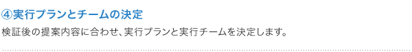 ④実行プランとチームの決定 検証後の提案内容に合わせ、実行プランと実行チームを決定します。