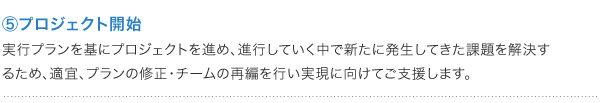 ⑤プロジェクト開始 実行プランを基にプロジェクトを進め、進行していく中で新たに発生してきた課題を解決するため、適宜、プランの修正・チームの再編を行い実現に向けてご支援します。<br />
” /></p>
<p class=