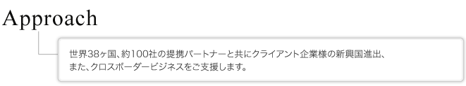 Approach 世界38ヶ国、約100社の提携パートナーと共にクライアント企業様の新興国進出、また、クロスボーダービジネスをご支援します。