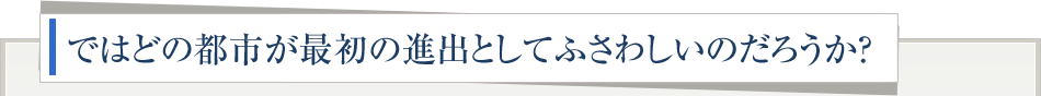 ではどの都市が最初の進出としてふさわしいのだろうか？