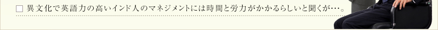 異文化で英語力の高いインド人のマネジメントには時間と労力がかかるらしいと聞くが・・・。